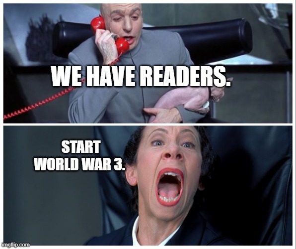 Dr Evil and Frau Yelling | WE HAVE READERS. START WORLD WAR 3. | image tagged in dr evil and frau yelling | made w/ Imgflip meme maker