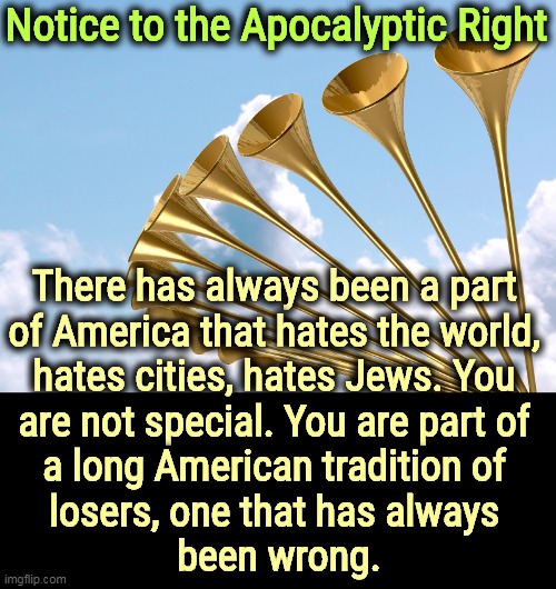 They think America is finished. I disagree. | Notice to the Apocalyptic Right; There has always been a part 
of America that hates the world, 
hates cities, hates Jews. You 
are not special. You are part of 
a long American tradition of 
losers, one that has always 
been wrong. | image tagged in apocalypse,america,haters,jews,losers,wrong | made w/ Imgflip meme maker