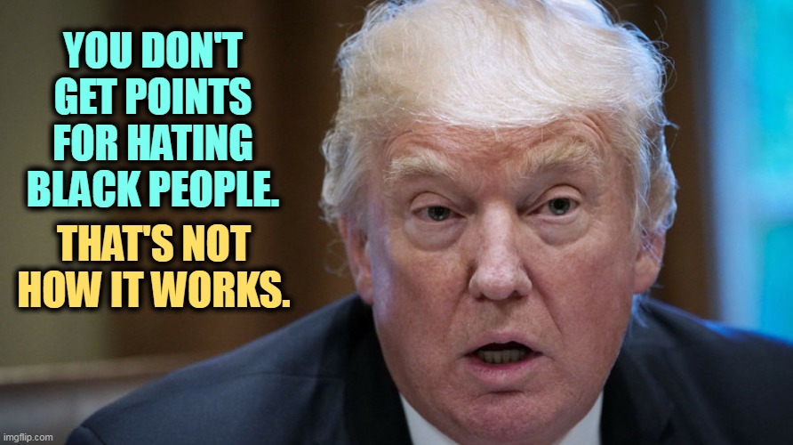 Time to update your playbook. | YOU DON'T GET POINTS FOR HATING BLACK PEOPLE. THAT'S NOT HOW IT WORKS. | image tagged in trump dilated confused out of it,bigotry,ethnic,hatred,old fashioned,over | made w/ Imgflip meme maker