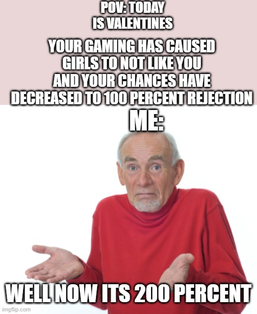 yes | POV: TODAY IS VALENTINES; YOUR GAMING HAS CAUSED GIRLS TO NOT LIKE YOU AND YOUR CHANCES HAVE DECREASED TO 100 PERCENT REJECTION; ME:; WELL NOW ITS 200 PERCENT | image tagged in old man shrugging | made w/ Imgflip meme maker