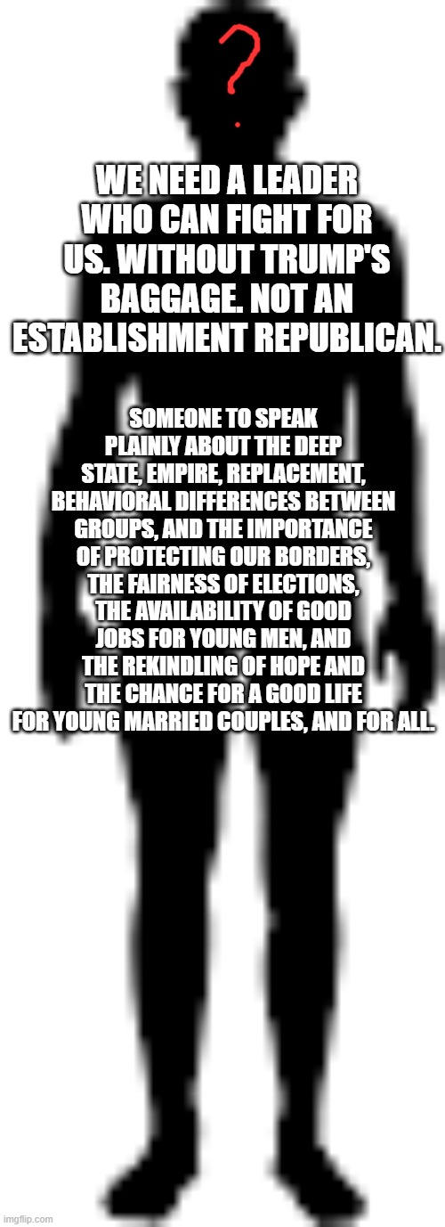 human dude | WE NEED A LEADER WHO CAN FIGHT FOR US. WITHOUT TRUMP'S BAGGAGE. NOT AN ESTABLISHMENT REPUBLICAN. SOMEONE TO SPEAK PLAINLY ABOUT THE DEEP STATE, EMPIRE, REPLACEMENT, BEHAVIORAL DIFFERENCES BETWEEN GROUPS, AND THE IMPORTANCE OF PROTECTING OUR BORDERS, THE FAIRNESS OF ELECTIONS, THE AVAILABILITY OF GOOD JOBS FOR YOUNG MEN, AND THE REKINDLING OF HOPE AND THE CHANCE FOR A GOOD LIFE FOR YOUNG MARRIED COUPLES, AND FOR ALL. | image tagged in human dude | made w/ Imgflip meme maker