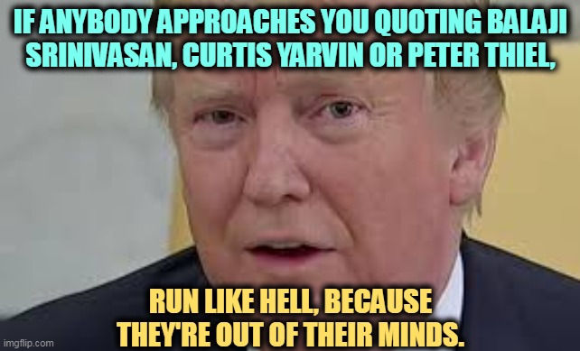 Lots of money does not equate to sanity. | IF ANYBODY APPROACHES YOU QUOTING BALAJI SRINIVASAN, CURTIS YARVIN OR PETER THIEL, RUN LIKE HELL, BECAUSE THEY'RE OUT OF THEIR MINDS. | image tagged in trump frightened dilated,crazy,rich,weird | made w/ Imgflip meme maker