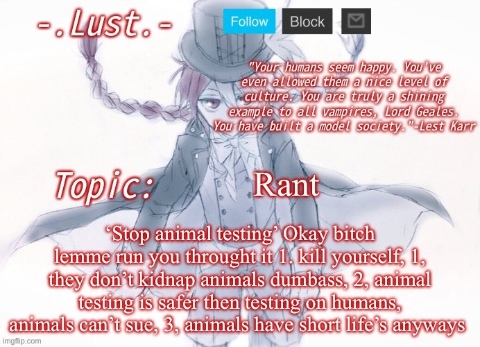 Lust's Lest Karr Template | Rant; ‘Stop animal testing’ Okay bitch lemme run you throught it 1. kill yourself, 1, they don’t kidnap animals dumbass, 2, animal testing is safer then testing on humans, animals can’t sue, 3, animals have short life’s anyways | image tagged in lust's lest karr template | made w/ Imgflip meme maker