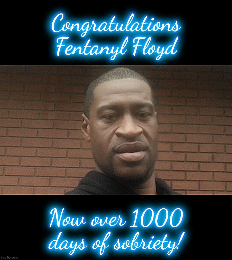 George ‘Fentanyl’ Floyd Milestone | Congratulations
Fentanyl Floyd; Congratulations
Fentanyl Floyd; Now over 1000
days of sobriety! Now over 1000
days of sobriety! | image tagged in fentanyl,floyd,sobriety | made w/ Imgflip meme maker