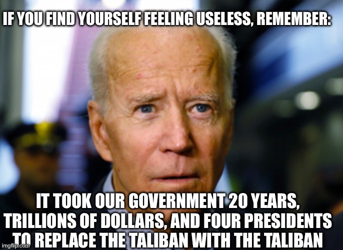 Joe Biden confused | IF YOU FIND YOURSELF FEELING USELESS, REMEMBER:; IT TOOK OUR GOVERNMENT 20 YEARS, TRILLIONS OF DOLLARS, AND FOUR PRESIDENTS TO REPLACE THE TALIBAN WITH THE TALIBAN | image tagged in joe biden confused | made w/ Imgflip meme maker