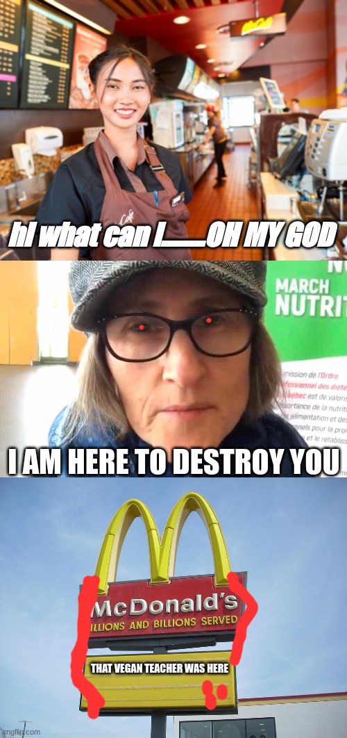 That Vegan Teacher VS Mcdonalds [btw ik this is old but idc] | hi what can i........OH MY GOD; I AM HERE TO DESTROY YOU; THAT VEGAN TEACHER WAS HERE | image tagged in mcdonald's worker,that vegan teacher meme,mcdonald's sign | made w/ Imgflip meme maker