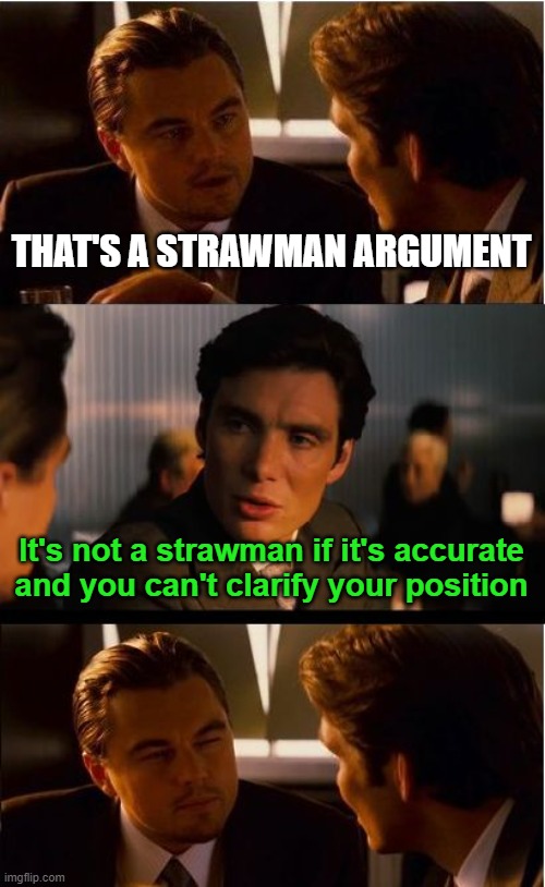 My "strawman" is me attempting to understand YOU. Argue better if you care about serious debate, otherwise you're just trolling. | THAT'S A STRAWMAN ARGUMENT; It's not a strawman if it's accurate and you can't clarify your position | image tagged in memes,inception,strawman,clarify | made w/ Imgflip meme maker