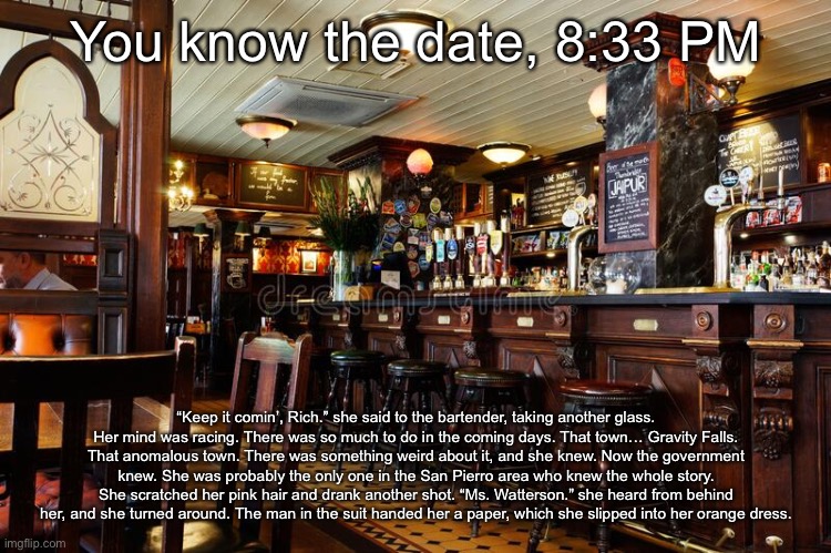 You know the date, 8:33 PM; “Keep it comin’, Rich.” she said to the bartender, taking another glass. Her mind was racing. There was so much to do in the coming days. That town… Gravity Falls. That anomalous town. There was something weird about it, and she knew. Now the government knew. She was probably the only one in the San Pierro area who knew the whole story. She scratched her pink hair and drank another shot. “Ms. Watterson.” she heard from behind her, and she turned around. The man in the suit handed her a paper, which she slipped into her orange dress. | made w/ Imgflip meme maker