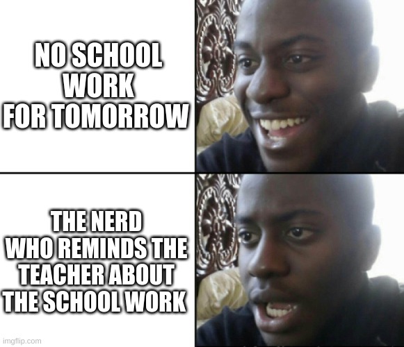 do you hate nerds? | NO SCHOOL WORK FOR TOMORROW; THE NERD WHO REMINDS THE TEACHER ABOUT THE SCHOOL WORK | image tagged in happy / shock | made w/ Imgflip meme maker