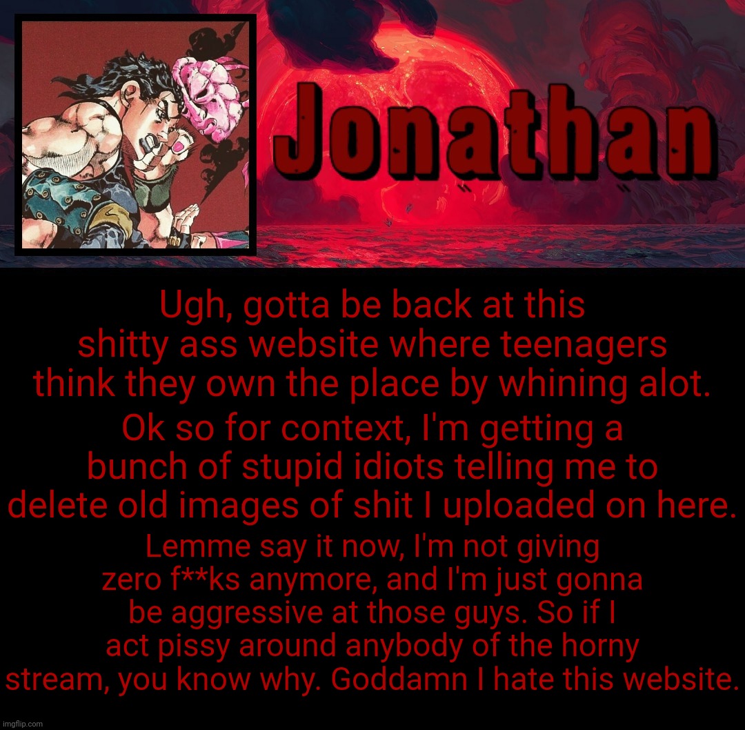 I just don't give a damn about being Mr. Nice Guy anymore | Ugh, gotta be back at this shitty ass website where teenagers think they own the place by whining alot. Ok so for context, I'm getting a bunch of stupid idiots telling me to delete old images of shit I uploaded on here. Lemme say it now, I'm not giving zero f**ks anymore, and I'm just gonna be aggressive at those guys. So if I act pissy around anybody of the horny stream, you know why. Goddamn I hate this website. | image tagged in jonathan's 4th temp | made w/ Imgflip meme maker