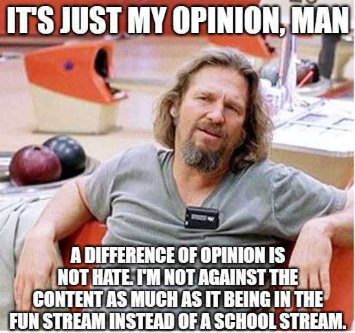 Big Lebowski | IT'S JUST MY OPINION, MAN A DIFFERENCE OF OPINION IS NOT HATE. I'M NOT AGAINST THE CONTENT AS MUCH AS IT BEING IN THE FUN STREAM INSTEAD OF  | image tagged in big lebowski | made w/ Imgflip meme maker