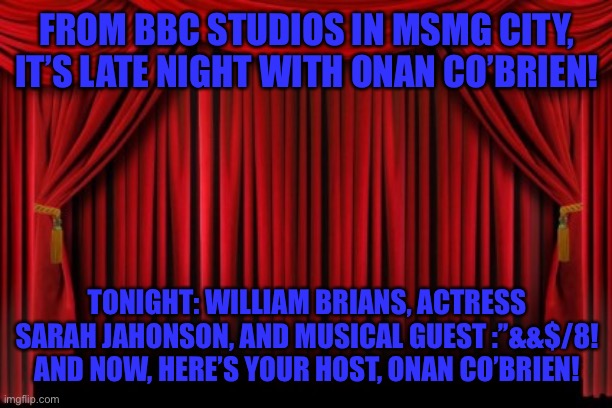 Weeee it’s the man who just doesn’t shut up | FROM BBC STUDIOS IN MSMG CITY, IT’S LATE NIGHT WITH ONAN CO’BRIEN! TONIGHT: WILLIAM BRIANS, ACTRESS SARAH JAHONSON, AND MUSICAL GUEST :’’&&$/8! AND NOW, HERE’S YOUR HOST, ONAN CO’BRIEN! | image tagged in stage curtains | made w/ Imgflip meme maker