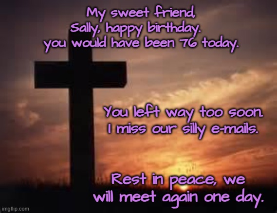 Cross and Sunset | My sweet friend, Sally, happy birthday.   you would have been 76 today. You left way too soon.
I miss our silly e-mails. Rest in peace, we will meet again one day. | image tagged in cross and sunset | made w/ Imgflip meme maker