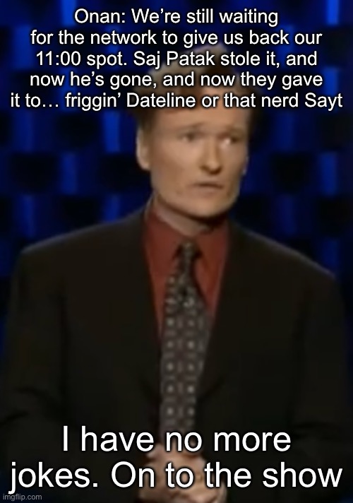 Onan: We’re still waiting for the network to give us back our 11:00 spot. Saj Patak stole it, and now he’s gone, and now they gave it to… friggin’ Dateline or that nerd Sayt; I have no more jokes. On to the show | made w/ Imgflip meme maker