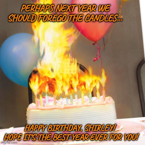Birthday cake on fire | PERHAPS NEXT YEAR WE SHOULD FOREGO THE CANDLES... HAPPY BIRTHDAY, SHIRLEY!  HOPE IT'S THE BEST YEAR EVER FOR YOU! | image tagged in birthday cake on fire | made w/ Imgflip meme maker
