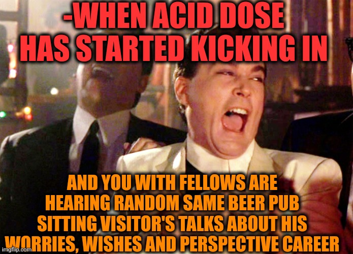 -Dropped out totally. | -WHEN ACID DOSE HAS STARTED KICKING IN; AND YOU WITH FELLOWS ARE HEARING RANDOM SAME BEER PUB SITTING VISITOR'S TALKS ABOUT HIS WORRIES, WISHES AND PERSPECTIVE CAREER | image tagged in memes,good fellas hilarious,lsd,don't do drugs,and everybody loses their minds,hold my beer | made w/ Imgflip meme maker