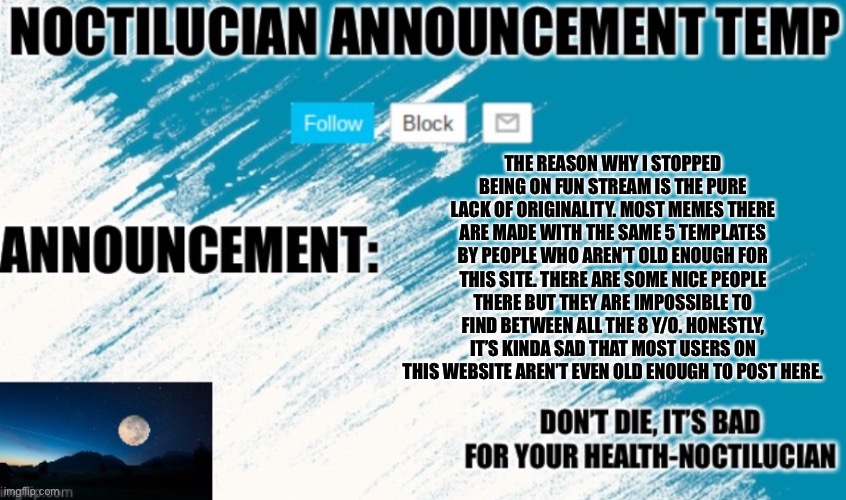 A small rant about fun stream | THE REASON WHY I STOPPED BEING ON FUN STREAM IS THE PURE LACK OF ORIGINALITY. MOST MEMES THERE ARE MADE WITH THE SAME 5 TEMPLATES BY PEOPLE WHO AREN’T OLD ENOUGH FOR THIS SITE. THERE ARE SOME NICE PEOPLE THERE BUT THEY ARE IMPOSSIBLE TO FIND BETWEEN ALL THE 8 Y/O. HONESTLY, IT’S KINDA SAD THAT MOST USERS ON THIS WEBSITE AREN’T EVEN OLD ENOUGH TO POST HERE. | image tagged in noctilucian announcement temp | made w/ Imgflip meme maker