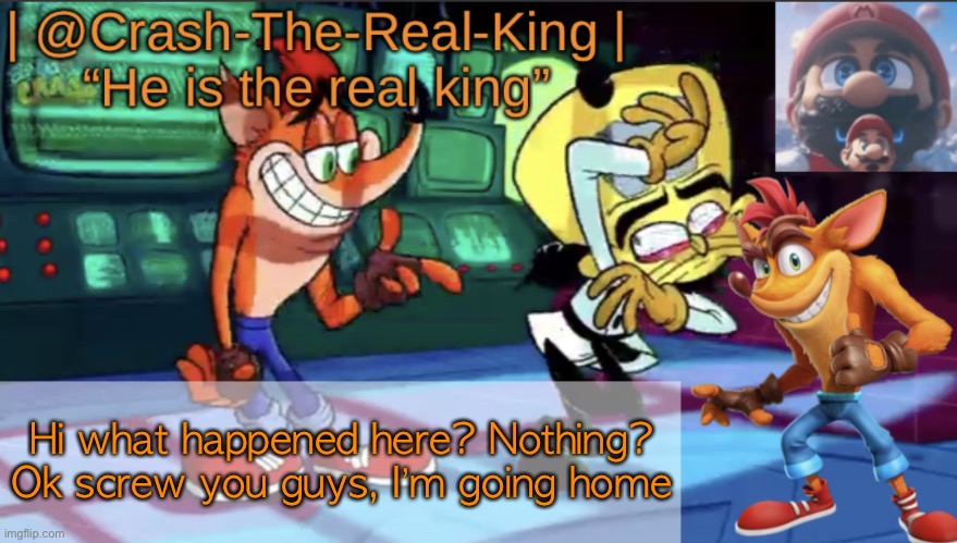 @Crash-The-Real-King’s announcement template | Hi what happened here? Nothing? Ok screw you guys, I’m going home | image tagged in crash-the-real-king s announcement template | made w/ Imgflip meme maker