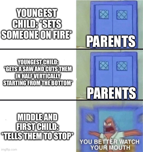 Siblings in a nutshell: | YOUNGEST CHILD: *SETS SOMEONE ON FIRE*; PARENTS; YOUNGEST CHILD: *GETS A SAW AND CUTS THEM IN HALF VERTICALLY STARTING FROM THE BOTTOM*; PARENTS; MIDDLE AND FIRST CHILD: *TELLS THEM TO STOP* | image tagged in you better watch your mouth,favourite child,siblings,parents | made w/ Imgflip meme maker