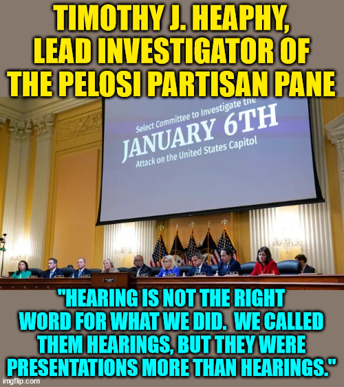 How to undermine democracy. |  TIMOTHY J. HEAPHY, LEAD INVESTIGATOR OF THE PELOSI PARTISAN PANE; "HEARING IS NOT THE RIGHT WORD FOR WHAT WE DID.  WE CALLED THEM HEARINGS, BUT THEY WERE PRESENTATIONS MORE THAN HEARINGS." | image tagged in jan 6 committee,corruption | made w/ Imgflip meme maker