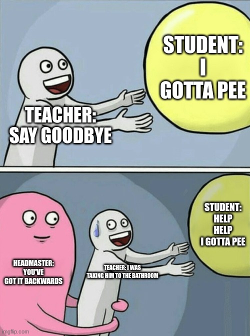 Running Away Balloon | STUDENT: I GOTTA PEE; TEACHER: SAY GOODBYE; STUDENT: HELP HELP I GOTTA PEE; HEADMASTER: YOU'VE GOT IT BACKWARDS; TEACHER: I WAS TAKING HIM TO THE BATHROOM | image tagged in memes,running away balloon | made w/ Imgflip meme maker