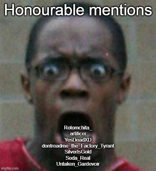 surprised | Honourable mentions; Rotomchita_
.artificer.
YesDeadXD
dontreadme_the_Factory_Tyrant
SilverIsGold
Soda_Real
Untaken_Gardevoir | image tagged in surprised | made w/ Imgflip meme maker