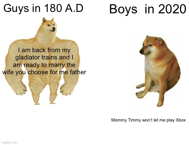 Buff Doge vs. Cheems Meme | Guys in 180 A.D; Boys  in 2020; I am back from my gladiator trains and I am ready to marry the wife you choose for me father; Mommy Timmy won’t let me play Xbox | image tagged in memes,buff doge vs cheems | made w/ Imgflip meme maker