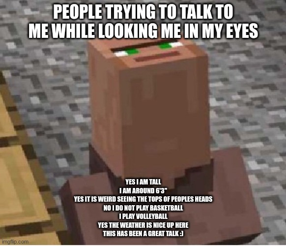 Tall | PEOPLE TRYING TO TALK TO ME WHILE LOOKING ME IN MY EYES; YES I AM TALL
I AM AROUND 6'3"
YES IT IS WEIRD SEEING THE TOPS OF PEOPLES HEADS
NO I DO NOT PLAY BASKETBALL
I PLAY VOLLEYBALL
YES THE WEATHER IS NICE UP HERE
THIS HAS BEEN A GREAT TALK :) | image tagged in minecraft villager looking up | made w/ Imgflip meme maker
