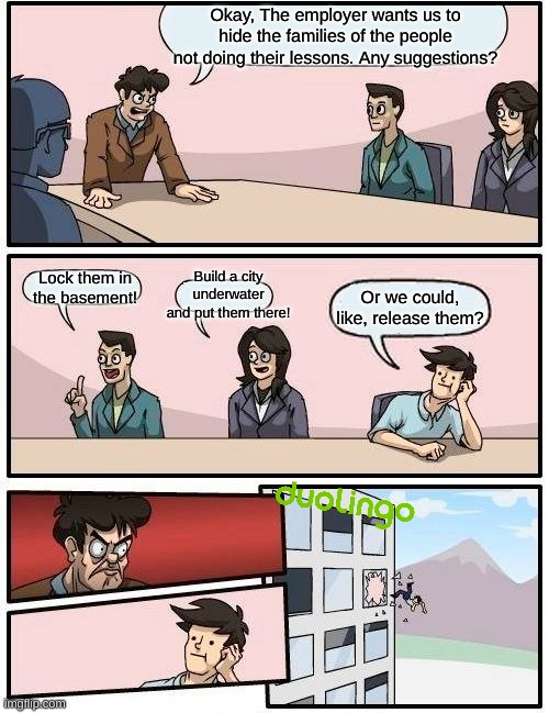 Boardroom Meeting Suggestion | Okay, The employer wants us to hide the families of the people not doing their lessons. Any suggestions? Build a city underwater and put them there! Lock them in the basement! Or we could, like, release them? | image tagged in memes,boardroom meeting suggestion | made w/ Imgflip meme maker