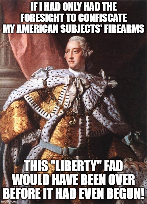 George the Third Should Have Thought of This! | IF I HAD ONLY HAD THE FORESIGHT TO CONFISCATE MY AMERICAN SUBJECTS' FIREARMS; THIS "LIBERTY" FAD WOULD HAVE BEEN OVER BEFORE IT HAD EVEN BEGUN! | image tagged in king george iii,right to bear arms,2nd amendment,liberty,american revolution | made w/ Imgflip meme maker