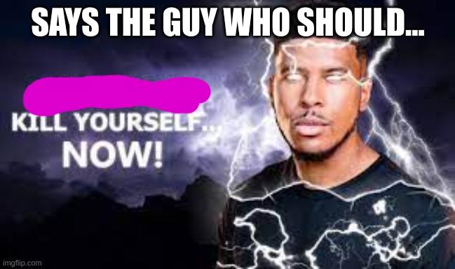 You Should Kill Yourself NOW! | SAYS THE GUY WHO SHOULD... | image tagged in you should kill yourself now | made w/ Imgflip meme maker