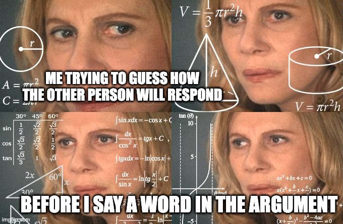 Calculating meme | ME TRYING TO GUESS HOW THE OTHER PERSON WILL RESPOND; BEFORE I SAY A WORD IN THE ARGUMENT | image tagged in calculating meme | made w/ Imgflip meme maker