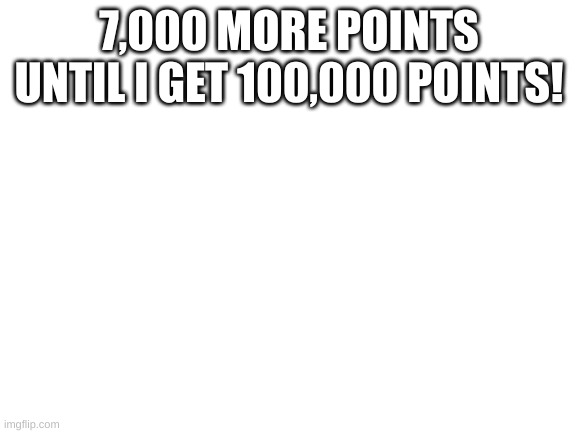 just 7,000 more points left | 7,000 MORE POINTS UNTIL I GET 100,000 POINTS! | image tagged in blank white template | made w/ Imgflip meme maker