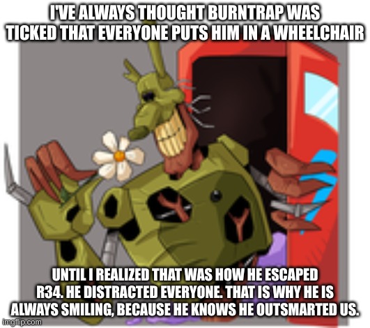 Common Afton W | I'VE ALWAYS THOUGHT BURNTRAP WAS TICKED THAT EVERYONE PUTS HIM IN A WHEELCHAIR; UNTIL I REALIZED THAT WAS HOW HE ESCAPED R34. HE DISTRACTED EVERYONE. THAT IS WHY HE IS ALWAYS SMILING, BECAUSE HE KNOWS HE OUTSMARTED US. | image tagged in burntrap smells the flowers,william afton | made w/ Imgflip meme maker