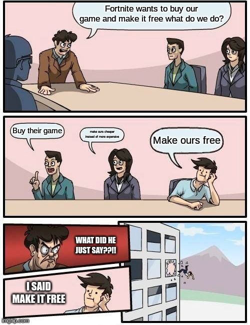 Boardroom Meeting Suggestion Meme | Fortnite wants to buy our game and make it free what do we do? Buy their game; make ours cheaper instead of more expensive; Make ours free; WHAT DID HE JUST SAY??!! I SAID MAKE IT FREE | image tagged in memes,boardroom meeting suggestion | made w/ Imgflip meme maker