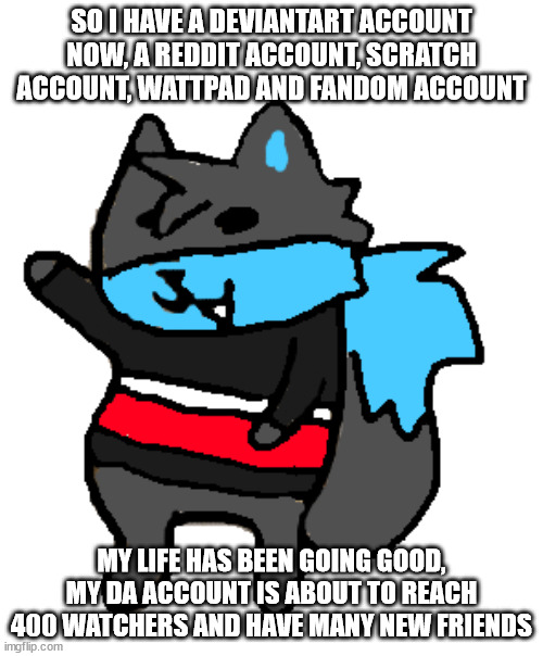 anyway how are y'all | SO I HAVE A DEVIANTART ACCOUNT NOW, A REDDIT ACCOUNT, SCRATCH ACCOUNT, WATTPAD AND FANDOM ACCOUNT; MY LIFE HAS BEEN GOING GOOD, MY DA ACCOUNT IS ABOUT TO REACH 400 WATCHERS AND HAVE MANY NEW FRIENDS | image tagged in he think he doge sob | made w/ Imgflip meme maker