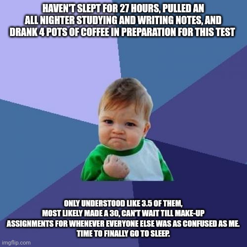 The pain of College Physics Class | HAVEN'T SLEPT FOR 27 HOURS, PULLED AN ALL NIGHTER STUDYING AND WRITING NOTES, AND DRANK 4 POTS OF COFFEE IN PREPARATION FOR THIS TEST; ONLY UNDERSTOOD LIKE 3.5 OF THEM, MOST LIKELY MADE A 30, CAN'T WAIT TILL MAKE-UP ASSIGNMENTS FOR WHENEVER EVERYONE ELSE WAS AS CONFUSED AS ME.
TIME TO FINALLY GO TO SLEEP. | image tagged in memes,success kid | made w/ Imgflip meme maker