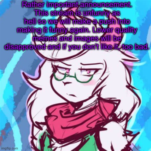 Look at the stream's older memes. They actually had effort put into them. | Rather important announcement. This stream is unfunny as hell so we will make a push into making it funny again. Lower quality memes and images will be disapproved and if you don't like it, too bad. | image tagged in ralsei temp | made w/ Imgflip meme maker