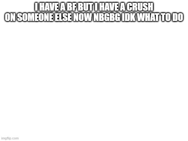 i hate this | I HAVE A BF BUT I HAVE A CRUSH ON SOMEONE ELSE NOW NBGBG IDK WHAT TO DO | made w/ Imgflip meme maker