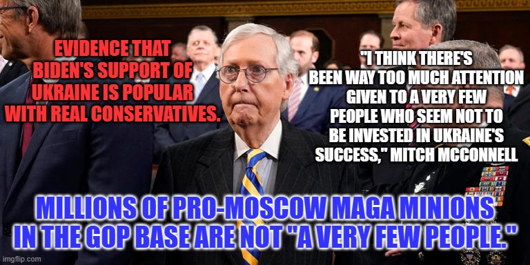 Hey Mitch!  They want you to blame Zelensky, not wear a Ukranian Flag tie. | "I THINK THERE'S BEEN WAY TOO MUCH ATTENTION GIVEN TO A VERY FEW PEOPLE WHO SEEM NOT TO BE INVESTED IN UKRAINE'S SUCCESS," MITCH MCCONNELL; EVIDENCE THAT BIDEN'S SUPPORT OF UKRAINE IS POPULAR WITH REAL CONSERVATIVES. MILLIONS OF PRO-MOSCOW MAGA MINIONS IN THE GOP BASE ARE NOT "A VERY FEW PEOPLE." | image tagged in politics | made w/ Imgflip meme maker