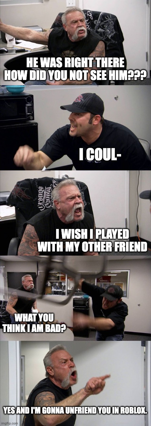 pov you play with the one friend in roblox. | HE WAS RIGHT THERE HOW DID YOU NOT SEE HIM??? I COUL-; I WISH I PLAYED WITH MY OTHER FRIEND; WHAT YOU THINK I AM BAD? YES AND I'M GONNA UNFRIEND YOU IN ROBLOX. | image tagged in memes,american chopper argument | made w/ Imgflip meme maker