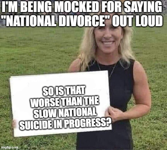 marjorie taylor greene | I'M BEING MOCKED FOR SAYING "NATIONAL DIVORCE" OUT LOUD; SO IS THAT WORSE THAN THE SLOW NATIONAL SUICIDE IN PROGRESS? | image tagged in marjorie taylor greene | made w/ Imgflip meme maker