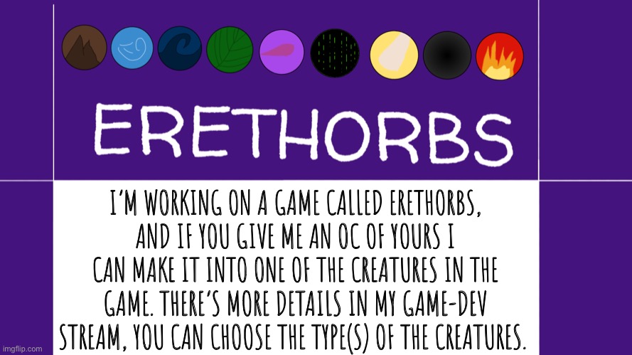 Give me OCs and I’ll make them into Easter egg creatures for my game. | I’M WORKING ON A GAME CALLED ERETHORBS, AND IF YOU GIVE ME AN OC OF YOURS I CAN MAKE IT INTO ONE OF THE CREATURES IN THE GAME. THERE’S MORE DETAILS IN MY GAME-DEV STREAM, YOU CAN CHOOSE THE TYPE(S) OF THE CREATURES. | image tagged in erethorbs,drawing,ocs | made w/ Imgflip meme maker