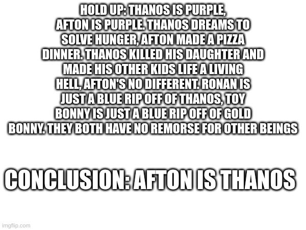 afton=thanos | HOLD UP: THANOS IS PURPLE, AFTON IS PURPLE. THANOS DREAMS TO SOLVE HUNGER, AFTON MADE A PIZZA DINNER. THANOS KILLED HIS DAUGHTER AND MADE HIS OTHER KIDS LIFE A LIVING HELL, AFTON'S NO DIFFERENT. RONAN IS JUST A BLUE RIP OFF OF THANOS, TOY BONNY IS JUST A BLUE RIP OFF OF GOLD BONNY. THEY BOTH HAVE NO REMORSE FOR OTHER BEINGS; CONCLUSION: AFTON IS THANOS | made w/ Imgflip meme maker