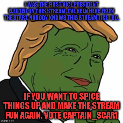 Nobody can do what Scar does best. Vote Christian Theocracy Party! | I WAS THE FIRST VICE PRESIDENT ELECTED ON THIS STREAM. I'VE BEEN HERE FROM THE START. NOBODY KNOWS THIS STREAM LIKE I DO. IF YOU WANT TO SPICE THINGS UP AND MAKE THE STREAM FUN AGAIN, VOTE CAPTAIN_SCAR! | image tagged in pepe trump | made w/ Imgflip meme maker