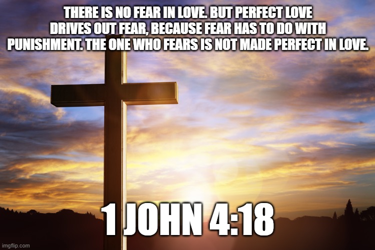 Bible Verse of the Day | THERE IS NO FEAR IN LOVE. BUT PERFECT LOVE DRIVES OUT FEAR, BECAUSE FEAR HAS TO DO WITH PUNISHMENT. THE ONE WHO FEARS IS NOT MADE PERFECT IN LOVE. 1 JOHN 4:18 | image tagged in bible verse of the day | made w/ Imgflip meme maker