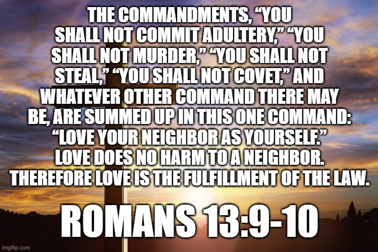 Bible Verse of the Day | THE COMMANDMENTS, “YOU SHALL NOT COMMIT ADULTERY,” “YOU SHALL NOT MURDER,” “YOU SHALL NOT STEAL,” “YOU SHALL NOT COVET,” AND WHATEVER OTHER COMMAND THERE MAY BE, ARE SUMMED UP IN THIS ONE COMMAND: “LOVE YOUR NEIGHBOR AS YOURSELF.” LOVE DOES NO HARM TO A NEIGHBOR. THEREFORE LOVE IS THE FULFILLMENT OF THE LAW. ROMANS 13:9-10 | image tagged in bible verse of the day | made w/ Imgflip meme maker