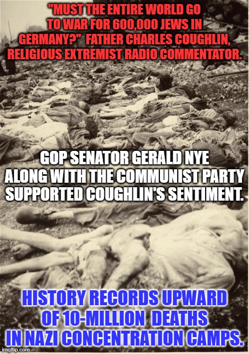 Father Coughlin and Senator Nye would be MAGA supporters today. | "MUST THE ENTIRE WORLD GO TO WAR FOR 600,000 JEWS IN GERMANY?"  FATHER CHARLES COUGHLIN, RELIGIOUS EXTREMIST RADIO COMMENTATOR. GOP SENATOR GERALD NYE ALONG WITH THE COMMUNIST PARTY SUPPORTED COUGHLIN'S SENTIMENT. HISTORY RECORDS UPWARD OF 10-MILLION  DEATHS IN NAZI CONCENTRATION CAMPS. | image tagged in politics | made w/ Imgflip meme maker