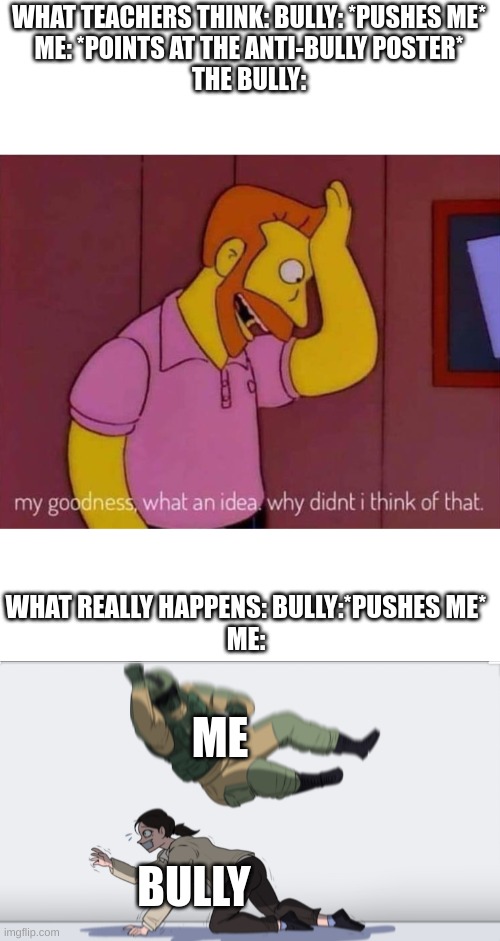 So true | WHAT TEACHERS THINK: BULLY: *PUSHES ME*
ME: *POINTS AT THE ANTI-BULLY POSTER*
THE BULLY:; WHAT REALLY HAPPENS: BULLY:*PUSHES ME*
ME:; ME; BULLY | image tagged in my goodness what an idea why didn't i think of that,body slam | made w/ Imgflip meme maker