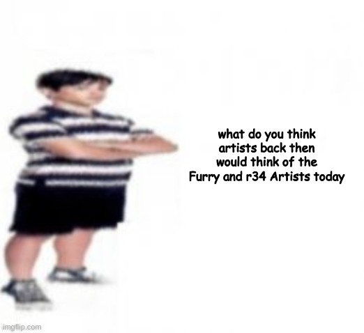 what do you think artists back then would think of the Furry and r34 Artists today | made w/ Imgflip meme maker